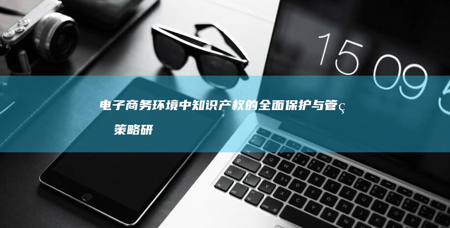 电子商务环境中知识产权的全面保护与管理策略研究