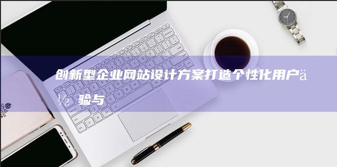 创新型企业网站设计方案：打造个性化用户体验与高效互动平台